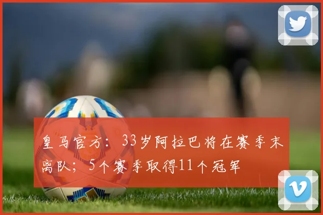 皇马官方：33岁阿拉巴将在赛季末离队；5个赛季取得11个冠军