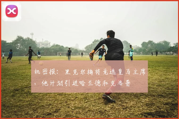 机密报：里克尔梅将竞选皇马主席，他计划引进哈兰德和克洛普